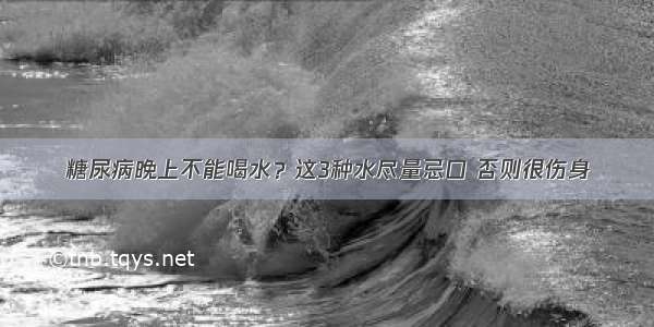 糖尿病晚上不能喝水？这3种水尽量忌口 否则很伤身