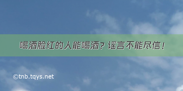 喝酒脸红的人能喝酒？谣言不能尽信！