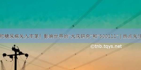 把糖尿病关入牢笼！影响世界的“大庆研究”和“500111” | 热点关注