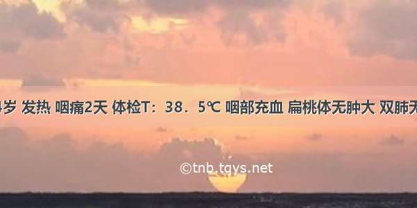 男性 24岁 发热 咽痛2天 体检T：38．5℃ 咽部充血 扁桃体无肿大 双肺无湿啰音