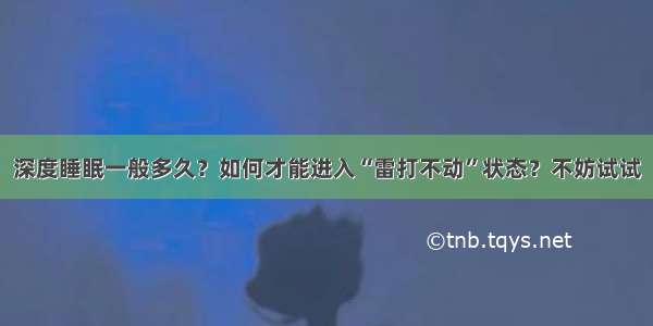 深度睡眠一般多久？如何才能进入“雷打不动”状态？不妨试试