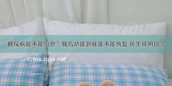 糖尿病能不能治愈？胰岛功能到底能不能恢复 医生说明白了