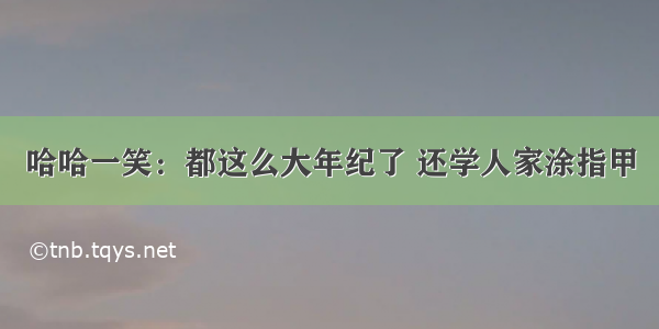 哈哈一笑：都这么大年纪了 还学人家涂指甲