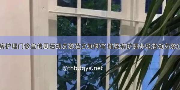 糖尿病护理门诊宣传周活动方案范文如何写 糖尿病护理小组活动方案(八篇)