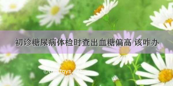 初诊糖尿病体检时查出血糖偏高 该咋办