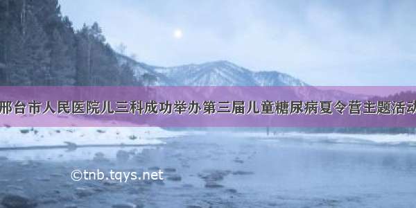 邢台市人民医院儿三科成功举办第三届儿童糖尿病夏令营主题活动