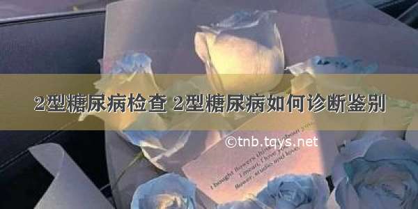 2型糖尿病检查 2型糖尿病如何诊断鉴别