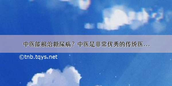 中医能根治糖尿病？中医是非常优秀的传统医...