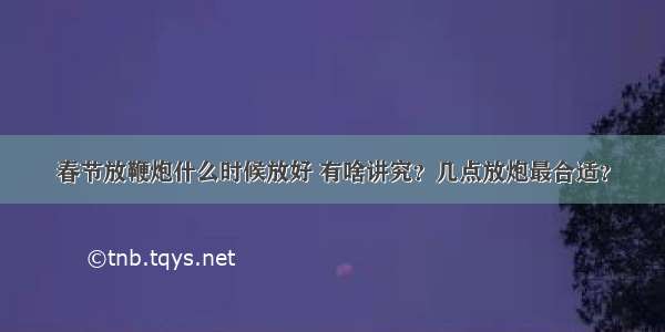 春节放鞭炮什么时候放好 有啥讲究？几点放炮最合适？