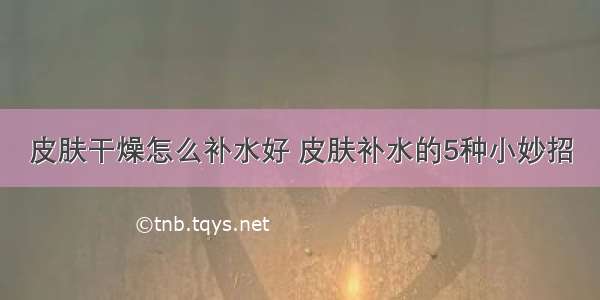 皮肤干燥怎么补水好 皮肤补水的5种小妙招