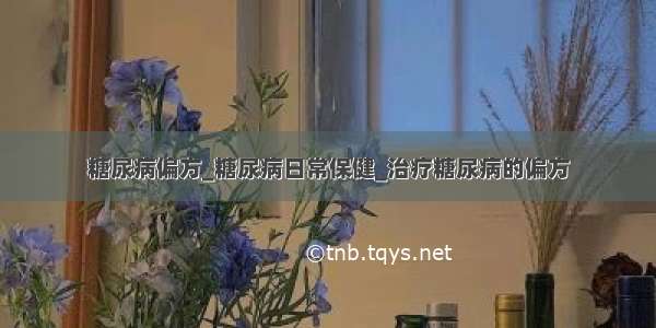 糖尿病偏方_糖尿病日常保健_治疗糖尿病的偏方