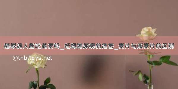 糖尿病人能吃燕麦吗_妊娠糖尿病的危害_麦片与燕麦片的区别