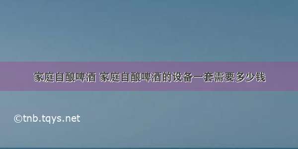 家庭自酿啤酒 家庭自酿啤酒的设备一套需要多少钱