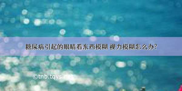 糖尿病引起的眼睛看东西模糊 视力模糊怎么办?