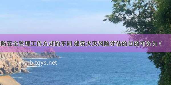 按照建筑消防安全管理工作方式的不同 建筑火灾风险评估的目的可分为（　　）。A.一般