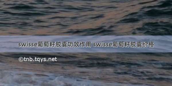 swisse葡萄籽胶囊功效作用 swisse葡萄籽胶囊价格