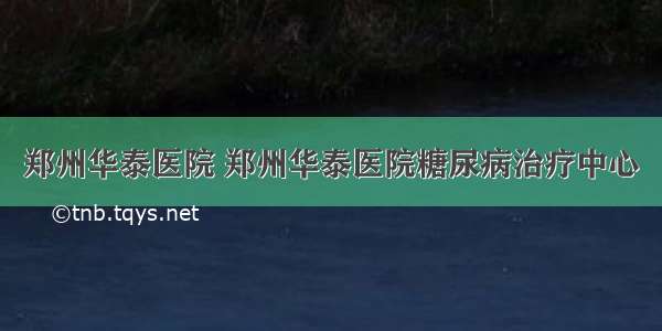 郑州华泰医院 郑州华泰医院糖尿病治疗中心