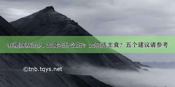 有糖尿病的人 主食吃什么好？如何选主食？五个建议请参考