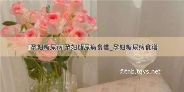 ​孕妇糖尿病 孕妇糖尿病食谱_孕妇糖尿病食谱