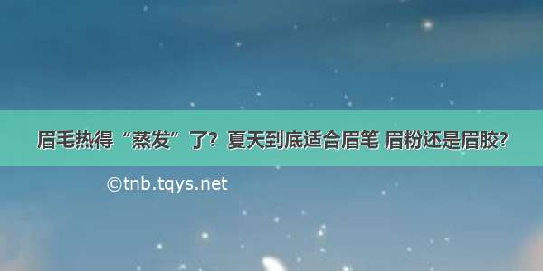 眉毛热得“蒸发”了？夏天到底适合眉笔 眉粉还是眉胶？