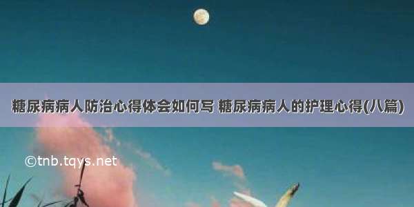 糖尿病病人防治心得体会如何写 糖尿病病人的护理心得(八篇)