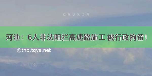 河池：6人非法阻拦高速路施工 被行政拘留！