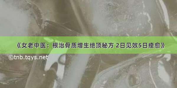 《女老中医：根治骨质增生绝顶秘方 2日见效5日痊愈》