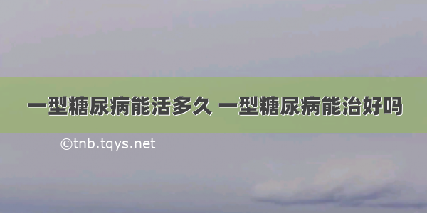 一型糖尿病能活多久 一型糖尿病能治好吗