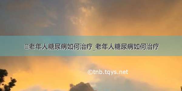 ​老年人糖尿病如何治疗_老年人糖尿病如何治疗