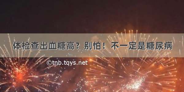 体检查出血糖高？别怕！不一定是糖尿病