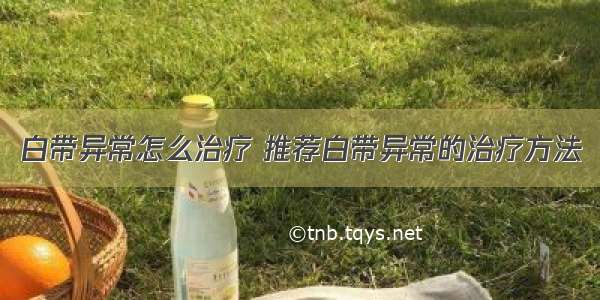 白带异常怎么治疗 推荐白带异常的治疗方法