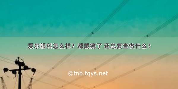 爱尔眼科怎么样？都戴镜了 还总复查做什么？