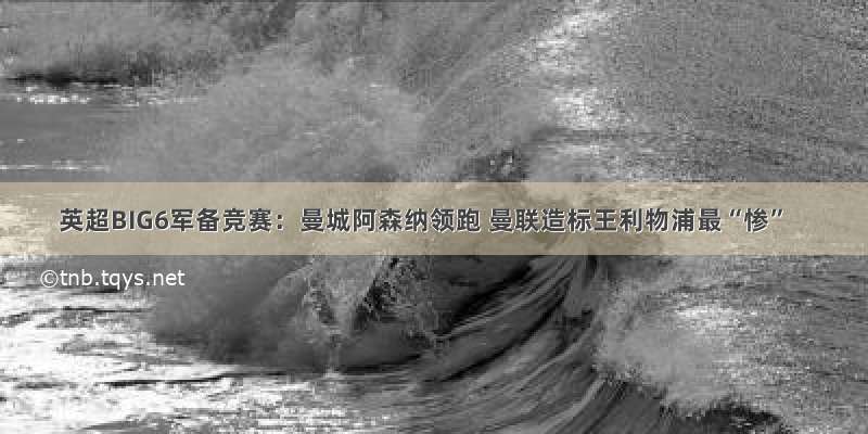 英超BIG6军备竞赛：曼城阿森纳领跑 曼联造标王利物浦最“惨”