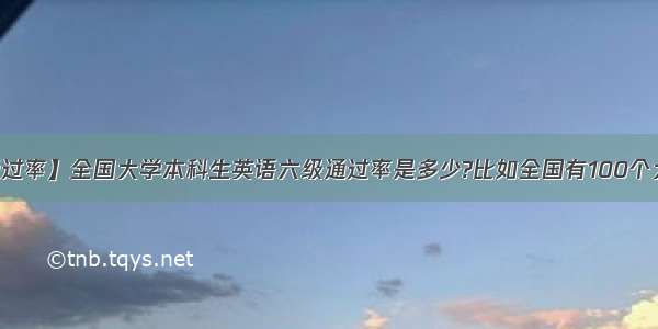 【六级通过率】全国大学本科生英语六级通过率是多少?比如全国有100个大学本科...