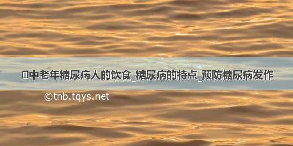 ​中老年糖尿病人的饮食_糖尿病的特点_预防糖尿病发作