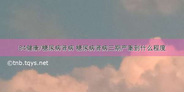 84健康/糖尿病肾病 糖尿病肾病三期严重到什么程度