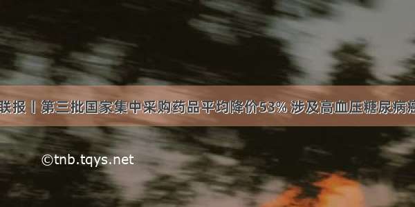 云媒联报丨第三批国家集中采购药品平均降价53% 涉及高血压糖尿病癌症等