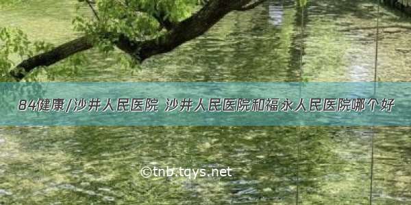 84健康/沙井人民医院 沙井人民医院和福永人民医院哪个好