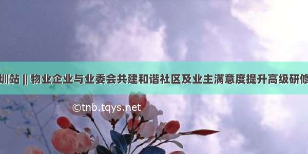 深圳站 || 物业企业与业委会共建和谐社区及业主满意度提升高级研修班