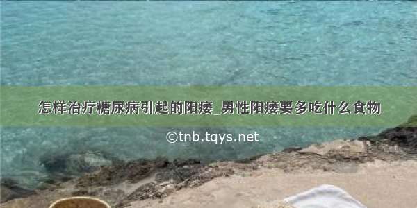 怎样治疗糖尿病引起的阳痿_男性阳痿要多吃什么食物