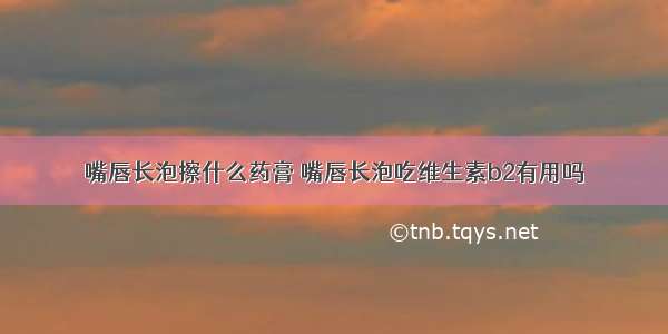 嘴唇长泡擦什么药膏 嘴唇长泡吃维生素b2有用吗