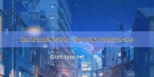 湘江欢乐城冰雪世界：废弃百米矿坑的设计奇迹