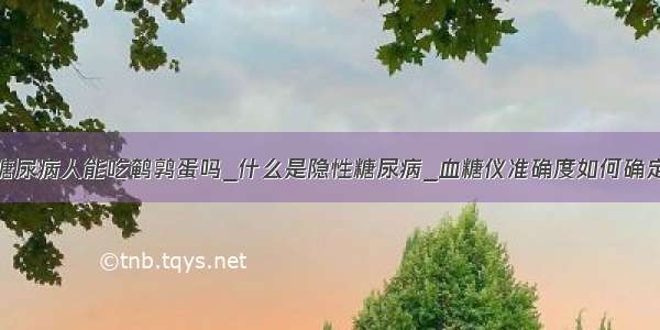 糖尿病人能吃鹌鹑蛋吗_什么是隐性糖尿病_血糖仪准确度如何确定