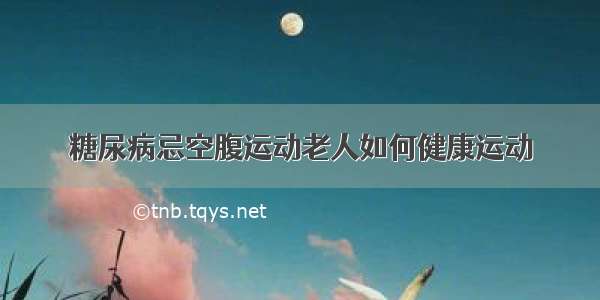 糖尿病忌空腹运动老人如何健康运动