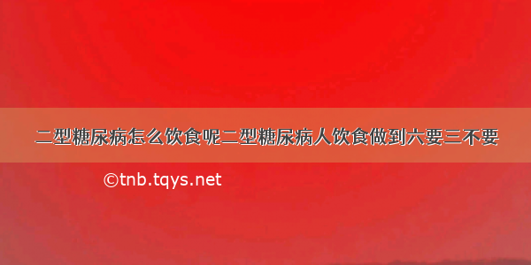 二型糖尿病怎么饮食呢二型糖尿病人饮食做到六要三不要