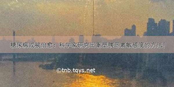 糖尿病或被治愈：科学家研究出重塑胰岛素敏感度的方法！