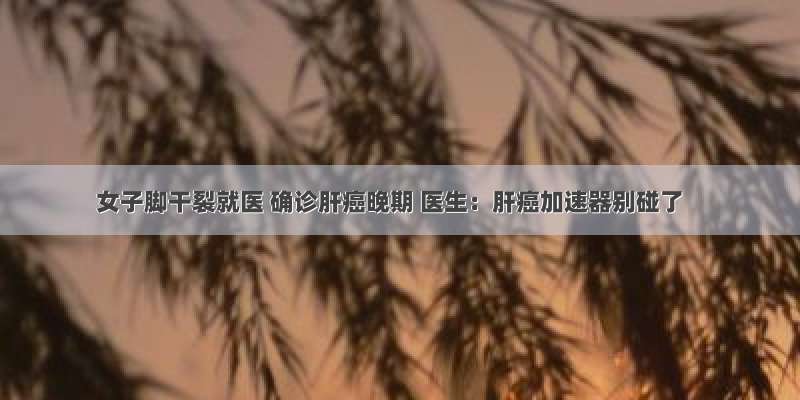 女子脚干裂就医 确诊肝癌晚期 医生：肝癌加速器别碰了