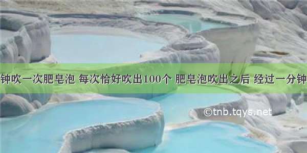 晓明每分钟吹一次肥皂泡 每次恰好吹出100个 肥皂泡吹出之后 经过一分钟还有10分