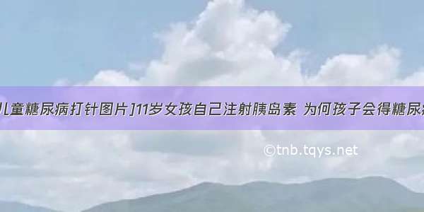 [儿童糖尿病打针图片]11岁女孩自己注射胰岛素 为何孩子会得糖尿病