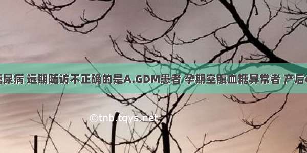 妊娠合并糖尿病 远期随访不正确的是A.GDM患者 孕期空腹血糖异常者 产后6周内复查。